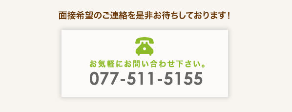 面接希望のご連絡を是非お待ちしております! 電話番号 077-511-5155 まで、お気軽にお問い合わせ下さい。
